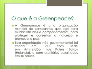 O que é a Greenpeace?
A    Greenpeace é uma organização
  mundial de campanhas que age para
  mudar atitudes e comportamentos, para
  proteger e conservar a natureza e
  promover a paz.
 Esta organização não governamental foi
  criada     em    1971      com     sede
  em Amsterdão, nos Países Baixos
  (Holanda), e com escritórios espalhados
  em 40 países.
 