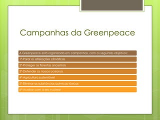 Campanhas da Greenpeace

A Greenpeace está organizada em campanhas, com os seguintes objetivos:

1ª-Parar as alterações climáticas

2ª-Proteger as florestas ancestrais

3ª-Defender os nossos oceanos

4ª-Agricultura sustentável

5ª-Eliminar as substâncias químicas tóxicas

6ª-Acabar com a era nuclear
 
