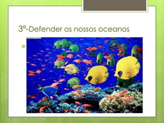 3ª-Defender os nossos oceanos
 Os rápidos avanços tecnológicos
  implicaram que, actualmente, a
  capacidade, o alcance e a potência das
  embarcações e do equipamento usados
  para explorar a vida marinha exceda de
  longe a capacidade da Natureza de a
  preservar.
 