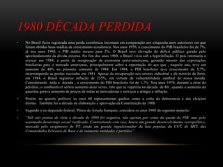 1980 DÉCADA PERDIDA
• No Brasil ficou registrada uma perda econômica incomum em comparação aos cinquenta anos anteriores em que
foram obtidas boas médias de crescimento econômico. Nos anos 1970, o crescimento do PIB brasileiro foi de 7%,
já nos anos 1980, o PIB médio recuou para 2%. O Brasil teve elevação do déficit público gerada pelo
aprofundamento da dívida externa. No fim dos anos 1980, o Brasil vivia sob a hiperinflação. O país retornaria a
crescer em 1984, a partir da recuperação da economia norte-americana, gerando retorno das exportações
brasileiras para o mercado americano, principalmente sobre a exportação do aço que , naquele ano, teve um
aumento de 40% no primeiro semestre de 1984. Em 1984, o PIB brasileiro teve crescimento de 5,7%,
interrompendo as perdas iniciadas em 1981. Apesar da recuperação nos setores industrial e de minério de ferro,
em 1984, o Brasil registrou inflação de 235%, em virtude da vulnerabilidade cambial de nossa moeda.
Considerando toda a década , o crescimento do PIB brasileiro foi de 1,7%. Nos anos 1970, durante a crise do
petróleo, o combustível sofreu aumento doze vezes, fato que se repetiria na década de 80 , quando o aumento da
gasolina gerava aumento de preços de todas as mercadorias e serviços e atingia a inflação.
• Porém, no quesito político, os anos 80 representaram ganhos como a volta da democracia e das eleições
diretas. Também foi a década da elaboração e aprovação da Constituição de 1988.
• Segundo o ex-deputado federal, Plínio de Arruda Sampaio, considera os anos 1980 da seguinte maneira:
• “Sob tais pontos de vista a década de 1980 foi negativa, não apenas por conta da queda do PIB, mas pelo
acentuado desarranjo social verificado. Contrastando com isso, houve um grande desenvolvimento sociopolítico,
marcado pelo surgimento do PT, ainda um grande impulsionador da luta popular, da CUT, do MST, das
Comunidades Eclesiais de Base e de inúmeras entidades e partidos”.
 