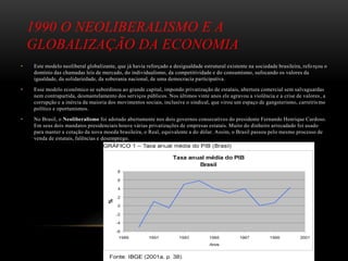 1990 O NEOLIBERALISMO E A
GLOBALIZAÇÃO DA ECONOMIA
• Este modelo neoliberal globalizante, que já havia reforçado a desigualdade estrutural existente na sociedade brasileira, refo rçou o
domínio das chamadas leis de mercado, do individualismo, da competitividade e do consumismo, sufocando os valores da
igualdade, da solidariedade, da soberania nacional, de uma democracia participativa.
• Esse modelo econômico se subordinou ao grande capital, impondo privatização de estatais, abertura comercial sem salvaguardas
nem contrapartida, desmantelamento dos serviços públicos. Nos últimos vinte anos ele agravou a violência e a crise de valores, a
corrupção e a inércia da maioria dos movimentos sociais, inclusive o sindical, que virou um espaço de gangsterismo, carreirismo
político e oportunismos.
• No Brasil, o Neoliberalismo foi adotado abertamente nos dois governos consecutivos do presidente Fernando Henrique Cardoso.
Em seus dois mandatos presidenciais houve várias privatizações de empresas estatais. Muito do dinheiro arrecadado foi usado
para manter a cotação da nova moeda brasileira, o Real, equivalente a do dólar. Assim, o Brasil passou pelo mesmo processo de
venda de estatais, falências e desemprego.
 