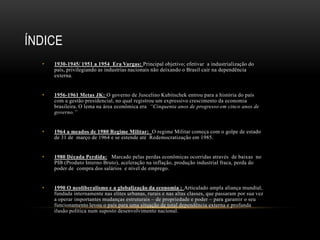 • 1930-1945/ 1951 a 1954 Era Vargas: Principal objetivo; efetivar a industrialização do
país, privilegiando as industrias nacionais não deixando o Brasil cair na dependência
externa.
• 1956-1961 Metas JK: O governo de Juscelino Kubitschek entrou para a história do país
com a gestão presidencial, no qual registrou um expressivo crescimento da economia
brasileira. O lema na área econômica era “Cinquenta anos de progresso em cinco anos de
governo.”
• 1964 a meados de 1980 Regime Militar: O regime Militar começa com o golpe de estado
de 31 de março de 1964 e se estende até Redemocratização em 1985.
• 1980 Década Perdida: Marcado pelas perdas econômicas ocorridas através de baixas no
PIB (Produto Interno Bruto), aceleração na inflação, produção industrial fraca, perda do
poder de compra dos salários e nível de emprego.
• 1990 O neoliberalismo e a globalização da economia : Articulado ampla aliança mundial,
fundada internamente nas elites urbanas, rurais e nas altas classes, que passaram por sua vez
a operar importantes mudanças estruturais – de propriedade e poder – para garantir o seu
funcionamento levou o país para uma situação de total dependência externa e profunda
ilusão política num suposto desenvolvimento nacional.
ÍNDICE
 