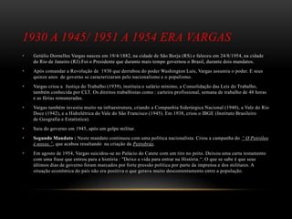 1930 A 1945/ 1951 A 1954 ERA VARGAS
• Getúlio Dornelles Vargas nasceu em 19/4/1882, na cidade de São Borja (RS) e faleceu em 24/8/1954, na cidade
do Rio de Janeiro (RJ).Foi o Presidente que durante mais tempo governou o Brasil, durante dois mandatos.
• Após comandar a Revolução de 1930 que derrubou do poder Washington Luís, Vargas assumiu o poder. E seus
quinze anos de governo se caracterizaram pelo nacionalismo e o populismo.
• Vargas criou a Justiça do Trabalho (1939), instituiu o salário mínimo, a Consolidação das Leis do Trabalho,
também conhecida por CLT. Os direitos trabalhistas como : carteira profissional, semana de trabalho de 48 horas
e as férias remuneradas.
• Vargas também investiu muito na infraestrutura, criando a Companhia Siderúrgica Nacional (1940), a Vale do Rio
Doce (1942), e a Hidrelétrica do Vale do São Francisco (1945). Em 1938, criou o IBGE (Instituto Brasileiro
de Geografia e Estatística).
• Saiu do governo em 1945, após um golpe militar.
• Segundo Mandato : Neste mandato continuou com uma política nacionalista. Criou a campanha do “ O Petróleo
é nosso.”, que acabou resultando na criação da Petrobrás.
• Em agosto de 1954, Vargas suicidou-se no Palácio do Catete com um tiro no peito. Deixou uma carta testamento
com uma frase que entrou para a história : "Deixo a vida para entrar na História.“. O que se sabe é que seus
últimos dias de governo foram marcados por forte pressão política por parte da imprensa e dos militares. A
situação econômica do país não era positiva o que gerava muito descontentamento entre a população.
 