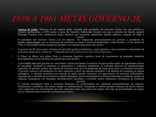 1956 A 1961 METAS GOVERNO JK
• Ameaça de Golpe: Rumores de um suposto golpe, tramado pelo presidente em exercício Carlos Luz, por políticos e
militares pertencentes a UDN contra a posse de Juscelino Kubitschek fizeram com que o ministro da Guerra, general
Henrique Teixeira Lott, mobilizasse tropas militares que ocuparam importantes prédios públicos, estações de rádio e
jornais.
O presidente em exercício Carlos Luz foi deposto. Foi empossado provisoriamente no governo o presidente do
Senado, Nereu Ramos, que se encarregou de transmitir os cargos a Juscelino Kubitschek e João Goulart, a 31 de janeiro de
1956. A intervenção militar assegurou, portanto, as condições para posse dos eleitos.
• O governo de JK entrou para a história do país pela gestão presidencial ,a qual registrou o mais expressivo crescimento da
economia. Nessa área o tema era “ Cinquenta anos de progresso em cinco anos de governo.” .
• O Plano de Metas teve pleno êxito, a economia brasileira registrou taxas de crescimento da produção industrial
(principalmente na área de bens de capital) em torno de 80%.
• A prioridade dada pelo governo ao crescimento e desenvolvimento econômico do país recebeu apoio de importantes setores
da sociedade, incluindo os militares, os empresários e sindicatos trabalhistas. O acelerado processo de industrialização
registrado no período, porém, não deixou de acarretar uma série de problemas de longo prazo para a econômica brasileira.
O governo realizava investimentos no setor industrial a partir da emissão monetária e da abertura da economia ao capital
estrangeiro. A emissão monetária (ou emissão de papel moeda) ocasionou um agravamento do processo inflacionário,
enquanto que a abertura da economia ao capital estrangeiro gerou uma progressiva desnacionalização econômica, porque as
empresas estrangeiras (as chamadas multinacionais) passaram a controlar setores industriais estratégicos da economia
nacional.
O controle estrangeiro sobre a economia brasileira era predominante nas indústrias automobilísticas, de cigarros,
farmacêutica e mecânica. Em pouco tempo, as multinacionais começaram a remeter grandes remessas de lucros (muitas
vezes superiores aos investimentos por elas realizados) para seus países de origem. Esse tipo de procedimento era ilegal,
mas as multinacionais burlavam as próprias leis locais.
 