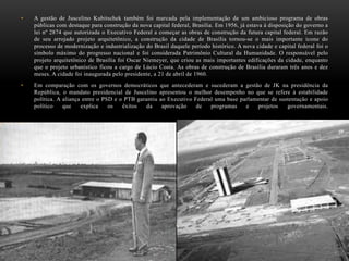 • A gestão de Juscelino Kubitschek também foi marcada pela implementação de um ambicioso programa de obras
públicas com destaque para construção da nova capital federal, Brasília. Em 1956, já estava à disposição do governo a
lei nº 2874 que autorizada o Executivo Federal a começar as obras de construção da futura capital federal. Em razão
de seu arrojado projeto arquitetônico, a construção da cidade de Brasília tornou-se o mais importante ícone do
processo de modernização e industrialização do Brasil daquele período histórico. A nova cidade e capital federal foi o
símbolo máximo do progresso nacional e foi considerada Patrimônio Cultural da Humanidade. O responsável pelo
projeto arquitetônico de Brasília foi Oscar Niemeyer, que criou as mais importantes edificações da cidade, enquanto
que o projeto urbanístico ficou a cargo de Lúcio Costa. As obras de construção de Brasília duraram três anos e dez
meses. A cidade foi inaugurada pelo presidente, a 21 de abril de 1960.
• Em comparação com os governos democráticos que antecederam e sucederam a gestão de JK na presidência da
República, o mandato presidencial de Juscelino apresentou o melhor desempenho no que se refere à estabilidade
política. A aliança entre o PSD e o PTB garantiu ao Executivo Federal uma base parlamentar de sustentação e apoio
político que explica os êxitos da aprovação de programas e projetos governamentais.
 