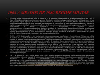 1964 A MEADOS DE 1980 REGIME MILITAR
• O Regime Militar é instaurado pelo golpe de estado de 31 de março de 1964 e estende-se até a Redemocratização, em 1985. O
plano político é marcado pelo autoritarismo, supressão dos direitos constitucionais, perseguição policial e militar, prisão e tortura
dos opositores e pela imposição de censura prévia aos meios de comunicação. Na economia, há uma rápida diversificação e
modernização da indústria e serviços, sustentada por mecanismos de concentração de renda, endividamento externo e abertura ao
capital estrangeiro. A inflação é institucionalizada através de mecanismos de correção monetária e passa a ser uma das formas de
financiamento do Estado. Acentuam-se as desigualdades e injustiças sociais.
Ministros militares - Com a deposição de João Goulart, o presidente da Câmara Federal, Ranieri Mazzilli, assume formalmente a
Presidência e permanece no cargo até 15 de abril de 1964. Na prática, porém, o poder é exercido pelos ministros militares de seu
governo: brigadeiro Correia de Melo, da Aeronáutica, almirante Augusto Rademaker, da Marinha, e general Arthur da Costa e
Silva, da Guerra. Nesse período é instituído o Ato Institucional no 1 (AI-1).
• De 1964 a 1978 são decretados 16 atos institucionais e complementares que transformam a Constituição de 1946 em uma colcha
de retalhos. O AI-1, de 9 de abril de 1964, transfere o poder político aos militares, suspende por dez anos os direitos políticos de
centenas de pessoas, entre elas os ex-presidentes João Goulart e Jânio Quadros, governadores, parlamentares, líderes sindicais e
estudantis, intelectuais e funcionários públicos. As cassações de mandatos alteram a composição do Congresso e intimidam os
parlamentares. Em 11 de abril de 1964, o Congresso elege para presidente o chefe do Estado-maior do Exército, marechal
Humberto de Alencar Castello Branco. Empossado em 15 de abril de 1964, governa até 15 de março de 1967. Usa atos
institucionais e emendas constitucionais como instrumentos de repressão: fecha associações civis, proíbe greves, intervém em
sindicatos, cassa mandatos de políticos, entre eles o do ex-presidente Kubitschek, em 8 de junho de 1964. No dia 13 de junho
cria o Serviço Nacional de Informações (SNI). Em 27 de outubro o Congresso aprova a Lei Suplicy, que extingue a UNE e as
uniões estaduais de estudantes. O novo governo assina com os EUA o acordo MEC-Usaid, com o objetivo de reestruturar a
educação pública no país.
• Em 27 de outubro de 1965 Castello Branco edita o AI-2: dissolve os partidos políticos e confere ao Executivo poderes para
cassar mandatos e decretar o estado de sítio sem prévia autorização do Congresso. Estabelece também a eleição indireta para a
Presidência da República, transformando o Congresso em Colégio Eleitoral.
Bipartidarismo - O ato complementar no 4, de 24 de novembro de 1965, institui o sistema bipartidário no país. É criada a Aliança
Renovadora Nacional (Arena), de apoio ao governo, reunindo integrantes da antiga UDN e do PSD. O Movimento Democrático
Brasileiro (MDB) reúne oposicionistas de diversos matizes, entre os que sobraram dos processos de repressão pós-golpe. Como
único espaço consentido de oposição, aos poucos, adquire o caráter de uma grande frente política.
 