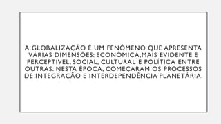 A GLOBALIZAÇÃO É UM FENÔMENO QUE APRESENTA
VÁRIAS DIMENSÕES: ECONÔMICA,MAIS EVIDENTE E
PERCEPTÍVEL, SOCIAL, CULTURAL E POLÍTICA ENTRE
OUTRAS. NESTA ÉPOCA, COMEÇARAM OS PROCESSOS
DE INTEGRAÇÃO E INTERDEPENDÊNCIA PLANETÁRIA.
 