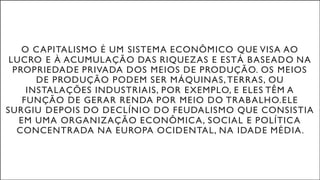 O CAPITALISMO É UM SISTEMA ECONÔMICO QUE VISA AO
LUCRO E À ACUMULAÇÃO DAS RIQUEZAS E ESTÁ BASEADO NA
PROPRIEDADE PRIVADA DOS MEIOS DE PRODUÇÃO. OS MEIOS
DE PRODUÇÃO PODEM SER MÁQUINAS, TERRAS, OU
INSTALAÇÕES INDUSTRIAIS, POR EXEMPLO, E ELES TÊM A
FUNÇÃO DE GERAR RENDA POR MEIO DO TRABALHO.ELE
SURGIU DEPOIS DO DECLÍNIO DO FEUDALISMO QUE CONSISTIA
EM UMA ORGANIZAÇÃO ECONÔMICA, SOCIAL E POLÍTICA
CONCENTRADA NA EUROPA OCIDENTAL, NA IDADE MÉDIA.
 