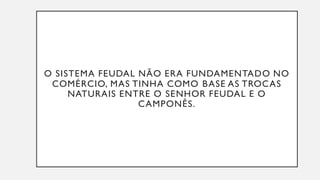 O SISTEMA FEUDAL NÃO ERA FUNDAMENTADO NO
COMÉRCIO, MAS TINHA COMO BASE AS TROCAS
NATURAIS ENTRE O SENHOR FEUDAL E O
CAMPONÊS.
 