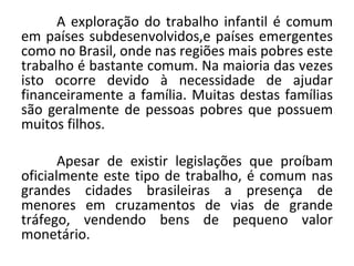 A exploração do trabalho infantil é comum
em países subdesenvolvidos,e países emergentes
como no Brasil, onde nas regiões mais pobres este
trabalho é bastante comum. Na maioria das vezes
isto ocorre devido à necessidade de ajudar
financeiramente a família. Muitas destas famílias
são geralmente de pessoas pobres que possuem
muitos filhos.

       Apesar de existir legislações que proíbam
oficialmente este tipo de trabalho, é comum nas
grandes cidades brasileiras a presença de
menores em cruzamentos de vias de grande
tráfego, vendendo bens de pequeno valor
monetário.
 