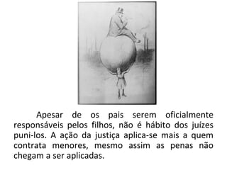 Apesar de os pais serem oficialmente
responsáveis pelos filhos, não é hábito dos juízes
puni-los. A ação da justiça aplica-se mais a quem
contrata menores, mesmo assim as penas não
chegam a ser aplicadas.
 