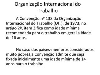 Organização Internacional do
             Trabalho
      A Convenção nº 138 da Organização
Internacional do Trabalho (OIT), de 1973, no
artigo 2º, item 3,fixa como idade mínima
recomendada para o trabalho em geral a idade
de 16 anos.

      No caso dos países-membros considerados
muito pobres,a Convenção admite que seja
fixada inicialmente uma idade mínima de 14
anos para o trabalho.
 
