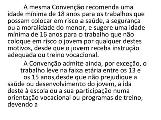A mesma Convenção recomenda uma
idade mínima de 18 anos para os trabalhos que
possam colocar em risco a saúde, a segurança
ou a moralidade do menor, e sugere uma idade
mínima de 16 anos para o trabalho que não
coloque em risco o jovem por qualquer destes
motivos, desde que o jovem receba instrução
adequada ou treino vocacional.
     A Convenção admite ainda, por exceção, o
    trabalho leve na faixa etária entre os 13 e
     os 15 anos,desde que não prejudique a
saúde ou desenvolvimento do jovem, a ida
deste à escola ou a sua participação numa
orientação vocacional ou programas de treino,
devendo a
 