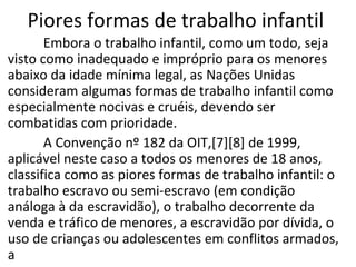 Piores formas de trabalho infantil
       Embora o trabalho infantil, como um todo, seja
visto como inadequado e impróprio para os menores
abaixo da idade mínima legal, as Nações Unidas
consideram algumas formas de trabalho infantil como
especialmente nocivas e cruéis, devendo ser
combatidas com prioridade.
       A Convenção nº 182 da OIT,[7][8] de 1999,
aplicável neste caso a todos os menores de 18 anos,
classifica como as piores formas de trabalho infantil: o
trabalho escravo ou semi-escravo (em condição
análoga à da escravidão), o trabalho decorrente da
venda e tráfico de menores, a escravidão por dívida, o
uso de crianças ou adolescentes em conflitos armados,
a
 