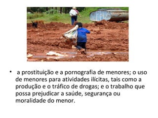 • a prostituição e a pornografia de menores; o uso
  de menores para atividades ilícitas, tais como a
  produção e o tráfico de drogas; e o trabalho que
  possa prejudicar a saúde, segurança ou
  moralidade do menor.
 