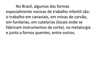No Brasil, algumas das formas
especialmente nocivas de trabalho infantil são:
o trabalho em canaviais, em minas de carvão,
em funilarias, em cutelarias (locais onde se
fabricam instrumentos de corte), na metalurgia
e junto a fornos quentes, entre outros.
 