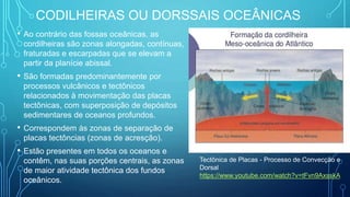 CODILHEIRAS OU DORSSAIS OCEÂNICAS
• Ao contrário das fossas oceânicas, as
cordilheiras são zonas alongadas, contínuas,
fraturadas e escarpadas que se elevam a
partir da planície abissal.
• São formadas predominantemente por
processos vulcânicos e tectônicos
relacionados à movimentação das placas
tectônicas, com superposição de depósitos
sedimentares de oceanos profundos.
• Correspondem às zonas de separação de
placas tectôncias (zonas de acresção).
• Estão presentes em todos os oceanos e
contêm, nas suas porções centrais, as zonas
de maior atividade tectônica dos fundos
oceânicos.
Tectônica de Placas - Processo de Convecção e
Dorsal
https://www.youtube.com/watch?v=tFvn9AxsskA
 