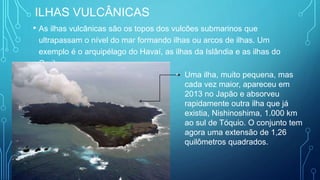 ILHAS VULCÂNICAS
• As ilhas vulcânicas são os topos dos vulcões submarinos que
ultrapassam o nível do mar formando ilhas ou arcos de ilhas. Um
exemplo é o arquipélago do Havaí, as ilhas da Islândia e as ilhas do
Caribe.
• Uma ilha, muito pequena, mas
cada vez maior, apareceu em
2013 no Japão e absorveu
rapidamente outra ilha que já
existia, Nishinoshima, 1.000 km
ao sul de Tóquio. O conjunto tem
agora uma extensão de 1,26
quilômetros quadrados.
 