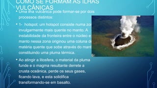 COMO SE FORMAM AS ILHAS
VULCÂNICAS
• Uma ilha vulcânica pode formar-se por dois
processos distintos:
• 1- hotspot: um hotspot consiste numa zona
invulgarmente mais quente no manto. A
instabilidade da fronteira entre o núcleo e o
manto nessa zona originou uma coluna de
matéria quente que sobe através do manto,
constituindo uma pluma térmica.
• Ao atingir a litosfera, o material da pluma
funde e o magma resultante derrete a
crusta oceânica, perde os seus gases,
ficando lava, e esta solidifica
transformando-se em basalto.
 
