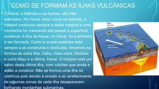 COMO SE FORMAM AS ILHAS VULCÂNICAS
• O Havai, a Islândia e os Açores, são três
exemplos. No Havai, tanto como na Islândia, o
hotspot continuou sempre a deitar magma e uma
montanha foi crescendo até passar a superfície
oceânica. A ilha de Kauai, no Havai, foi a primeira
a ser formada. Como a crusta oceânica está
sempre a se construída e destruída, movendo-se,
formou-se outra ilha, Oahu, mais outra, Molokai,
e outra Maui e a última, Havai. O hotspot está por
baixo desta última ilha, com vulcões que ainda a
estão a construir. Não se formou uma ilha só
contínua pois devido à erosão e ao arrefecimento
de algumas zonas de cada ilha desaparecem
formando montanhas submarinas.
 