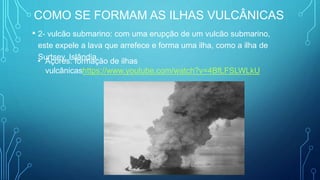 COMO SE FORMAM AS ILHAS VULCÂNICAS
• 2- vulcão submarino: com uma erupção de um vulcão submarino,
este expele a lava que arrefece e forma uma ilha, como a ilha de
Surtsey, Islândia.
• Açores: formação de ilhas
vulcânicashttps://www.youtube.com/watch?v=4BfLFSLWLkU
 