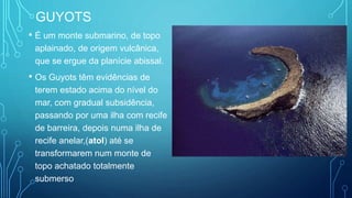 GUYOTS
• É um monte submarino, de topo
aplainado, de origem vulcânica,
que se ergue da planície abissal.
• Os Guyots têm evidências de
terem estado acima do nível do
mar, com gradual subsidência,
passando por uma ilha com recife
de barreira, depois numa ilha de
recife anelar,(atol) até se
transformarem num monte de
topo achatado totalmente
submerso
 