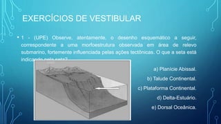 EXERCÍCIOS DE VESTIBULAR
• 1 - (UPE) Observe, atentamente, o desenho esquemático a seguir,
correspondente a uma morfoestrutura observada em área de relevo
submarino, fortemente influenciada pelas ações tectônicas. O que a seta está
indicando pela seta?
a) Planície Abissal.
b) Talude Continental.
c) Plataforma Continental.
d) Delta-Estuário.
e) Dorsal Oceânica.
 