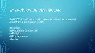 EXERCÍCIOS DE VESTIBULAR
2- (UFCE) Identifique a região do relevo submarino, na qual foi
encontrado o petróleo no Ceará:
a) Abissal
b) Plataforma Continental
c) Pelágica
d) Fossa Marinha
e) n.d.a.
 