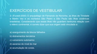 EXERCÍCIOS DE VESTIBULAR
3- (Fuvest-2000) O arquipélago de Fernando de Noronha, as ilhas de Trindade
e Martin Vaz e os rochedos São Pedro e São Paulo são ilhas oceânicas
brasileiras. Considerando que essas ilhas não guardam nenhuma relação com
o relevo continental, é correto dizer que sua origem está vinculada a:
a) soerguimento de blocos falhados
b) dobramentos terciários
c) vulcanismo submarino
d) ascenso do nível do mar
e) acumulação de corais.
 