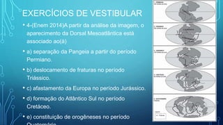 EXERCÍCIOS DE VESTIBULAR
• 4-(Enem 2014)A partir da análise da imagem, o
aparecimento da Dorsal Mesoatlântica está
associado ao(à)
• a) separação da Pangeia a partir do período
Permiano.
• b) deslocamento de fraturas no período
Triássico.
• c) afastamento da Europa no período Jurássico.
• d) formação do Atlântico Sul no período
Cretáceo.
• e) constituição de orogêneses no período
 