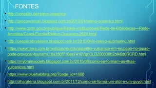 FONTES
• http://conceito.de/relevo-oceanico
• http://geoconceicao.blogspot.com.br/2013/04/relevo-oceanico.html
• http://www.cprm.gov.br/publique/Redes-Institucionais/Rede-de-Bibliotecas---Rede-
Ametista/Canal-Escola/Relevo-Oceanico-2624.html
• http://oespacobrasileiro.blogspot.com.br/2010/04/o-relevo-submarino.html
• https://www.terra.com.br/noticias/mundo/asia/ilha-vulcanica-em-erupcao-no-japao-
pode-provocar-tsunami,16a350f710ee7410VgnCLD200000b2bf46d0RCRD.html
• https://mybrainsociety.blogspot.com.br/2015/06/como-se-formam-as-ilhas-
vulcanicas.html
• https://www.bluehabitats.org/?page_id=1668
• http://olharaterra.blogspot.com.br/2011/12/como-se-forma-um-atol-e-um-guyot.html
 