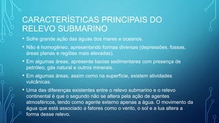 CARACTERÍSTICAS PRINCIPAIS DO
RELEVO SUBMARINO
• Sofre grande ação das águas dos mares e oceanos.
• Não é homogêneo, apresentando formas diversas (depressões, fossas,
áreas planas e regiões mais elevadas).
• Em algumas áreas, apresenta bacias sedimentares com presença de
petróleo, gás natural e outros minerais.
• Em algumas áreas, assim como na superfície, existem atividades
vulcânicas.
• Uma das diferenças existentes entre o relevo submarino e o relevo
continental é que o segundo não se altera pela ação de agentes
atmosféricos, tendo como agente externo apenas a água. O movimento da
água que está associado a fatores como o vento, o sol e a lua altera a
forma desse relevo.
 