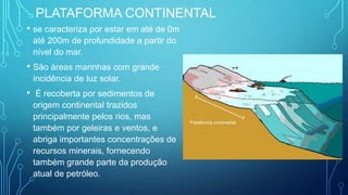 PLATAFORMA CONTINENTAL
• se caracteriza por estar em até de 0m
até 200m de profundidade a partir do
nível do mar.
• São áreas marinhas com grande
incidência de luz solar.
• É recoberta por sedimentos de
origem continental trazidos
principalmente pelos rios, mas
também por geleiras e ventos, e
abriga importantes concentrações de
recursos minerais, fornecendo
também grande parte da produção
atual de petróleo.
 