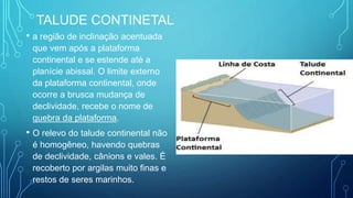 TALUDE CONTINETAL
• a região de inclinação acentuada
que vem após a plataforma
continental e se estende até a
planície abissal. O limite externo
da plataforma continental, onde
ocorre a brusca mudança de
declividade, recebe o nome de
quebra da plataforma.
• O relevo do talude continental não
é homogêneo, havendo quebras
de declividade, cânions e vales. É
recoberto por argilas muito finas e
restos de seres marinhos.
 