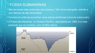 FOSSA SUBMARINAS
• São as zonas mais profundas dos oceanos. Têm forma alongada, estreita e
com laterais de alta declividade.
• Formam-se onde se encontram duas placas tectônicas (zona de subducção).
• A Fossa das Marianas, no Oceano Pacífico, descoberta em 1960, é a mais
profunda que se conhece, com 10.920 metros.
 