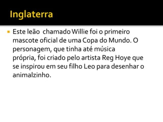  Este leão chamado Willie foi o primeiro 
mascote oficial de umaCopa do Mundo. O 
personagem, que tinha até música 
própria, foi criado pelo artista Reg Hoye que 
se inspirou em seu filho Leo para desenhar o 
animalzinho. 
 