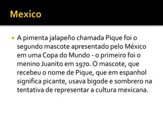  A pimenta jalapeño chamada Pique foi o 
segundo mascote apresentado pelo México 
em uma Copa do Mundo - o primeiro foi o 
menino Juanito em 1970. O mascote, que 
recebeu o nome de Pique, que em espanhol 
significa picante, usava bigode e sombrero na 
tentativa de representar a cultura mexicana. 
 