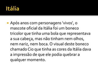  Após anos com personagens 'vivos', o 
mascote oficial da Itália foi um boneco 
tricolor que tinha uma bola que representava 
a sua cabeça, mas não tinham nem olhos, 
nem nariz, nem boca. O visual deste boneco 
chamado Cio que tinha as cores da Itália dava 
a impressão de que ele podia quebrar a 
qualquer momento. 
 