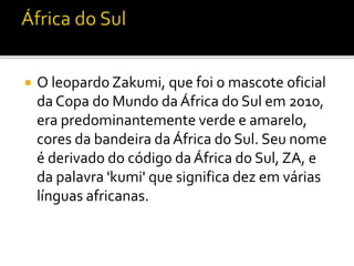  O leopardo Zakumi, que foi o mascote oficial 
da Copa do Mundo da África do Sul em 2010, 
era predominantemente verde e amarelo, 
cores da bandeira da África do Sul. Seu nome 
é derivado do código da África do Sul, ZA, e 
da palavra 'kumi' que significa dez em várias 
línguas africanas. 
 