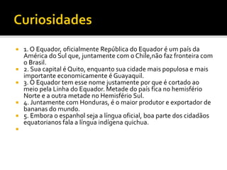  1. O Equador, oficialmente República do Equador é um país da 
América do Sul que, juntamente com o Chile,não faz fronteira com 
o Brasil. 
 2. Sua capital é Quito, enquanto sua cidade mais populosa e mais 
importante economicamente é Guayaquil. 
 3. O Equador tem esse nome justamente por que é cortado ao 
meio pela Linha do Equador. Metade do país fica no hemisfério 
Norte e a outra metade no Hemisfério Sul. 
 4. Juntamente com Honduras, é o maior produtor e exportador de 
bananas do mundo. 
 5. Embora o espanhol seja a língua oficial, boa parte dos cidadãos 
equatorianos fala a língua indígena quichua. 
 
 