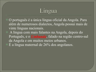 O português é a única língua oficial da Angola. Para além de numerosos dialectos, Angola possui mais de vinte línguas nacionais. A língua com mais falantes na Angola, depois do Português, e o  Umbundo , falado na região centro-sul da Angola e em muitos meios urbanos.  É a língua maternal de 26% dos angolanos. 