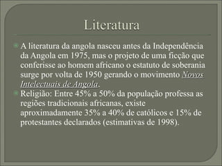 A literatura da angola nasceu antes da Independência da Angola em 1975, mas o projeto de uma ficção que conferisse ao homem africano o estatuto de soberania surge por volta de 1950 gerando o movimento  Novos Intelectuais de Angola . Religião: Entre 45% a 50% da população professa as regiões tradicionais africanas, existe aproximadamente 35% a 40% de católicos e 15% de protestantes declarados (estimativas de 1998). 