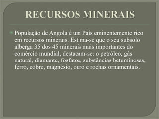 População de Angola é um País eminentemente rico em recursos minerais. Estima-se que o seu subsolo alberga 35 dos 45 minerais mais importantes do comércio mundial, destacam-se: o petróleo, gás natural, diamante, fosfatos, substâncias betuminosas, ferro, cobre, magnésio, ouro e rochas ornamentais. 