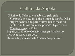 O Reino do Ndongo era habitado pela etnia  Kimbundu , e o seu rei tinha o título de  Ngola . Daí a origem do nome do país. Outros reinos menores também se formaram nesse período. Tipo o reino  Kimbingonga  em 1236. População: 13.900.000 habitantes (estimativa do PNUD da ONU para 2002). Densidade populacional: 9 habitantes por km². 