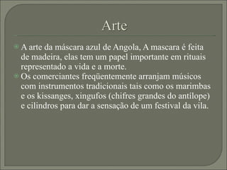 A arte da máscara azul de Angola, A mascara é feita de madeira, elas tem um papel importante em rituais representado a vida e a morte. Os comerciantes freqüentemente arranjam músicos com instrumentos tradicionais tais como os marimbas e os kissanges, xingufos (chifres grandes do antílope) e cilindros para dar a sensação de um festival da vila. 