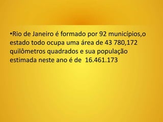 •Rio de Janeiro é formado por 92 municípios,o 
estado todo ocupa uma área de 43 780,172 
quilômetros quadrados e sua população 
estimada neste ano é de 16.461.173 
 