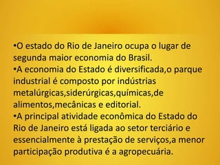•O estado do Rio de Janeiro ocupa o lugar de 
segunda maior economia do Brasil. 
•A economia do Estado é diversificada,o parque 
industrial é composto por indústrias 
metalúrgicas,siderúrgicas,químicas,de 
alimentos,mecânicas e editorial. 
•A principal atividade econômica do Estado do 
Rio de Janeiro está ligada ao setor terciário e 
essencialmente à prestação de serviços,a menor 
participação produtiva é a agropecuária. 
 