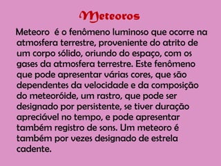 Meteoros   Meteoro  é o fenômeno luminoso que ocorre na atmosfera terrestre, proveniente do atrito de um corpo sólido, oriundo do espaço, com os gases da atmosfera terrestre. Este fenômeno que pode apresentar várias cores, que são dependentes da velocidade e da composição do meteoróide, um rastro, que pode ser designado por persistente, se tiver duração apreciável no tempo, e pode apresentar também registro de sons. Um meteoro é também por vezes designado de estrela cadente.