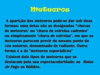 Meteoros    A aparição dos meteoros pode-se dar sob duas formas: uma delas são as designadas “chuvas de meteoros" ou "chuva de estrelas cadentes" ou simplesmente "chuva de estrelas", em que os meteoros parecem provir do mesmo ponto do céu noturno, denominado de radiante. Outra forma é a de "meteoros esporádicos"    Existem dois tipos de meteoros que se destacam pela sua espectacularidade: as  Bolas de Fogo os Bólides.