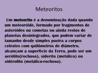Meteoritos    Um meteorito é a denominação dada quando um meteoróide, formado por fragmentos de asteróides ou cometas ou ainda restos de planetas desintegrados, que podem variar de tamanho desde simples poeira a corpos celestes com quilômetros de diâmetro, alcançam a superfície da Terra, pode ser um aerólito(rochoso), sideríto (metálico) ou sidérolito (metálico-rochoso).